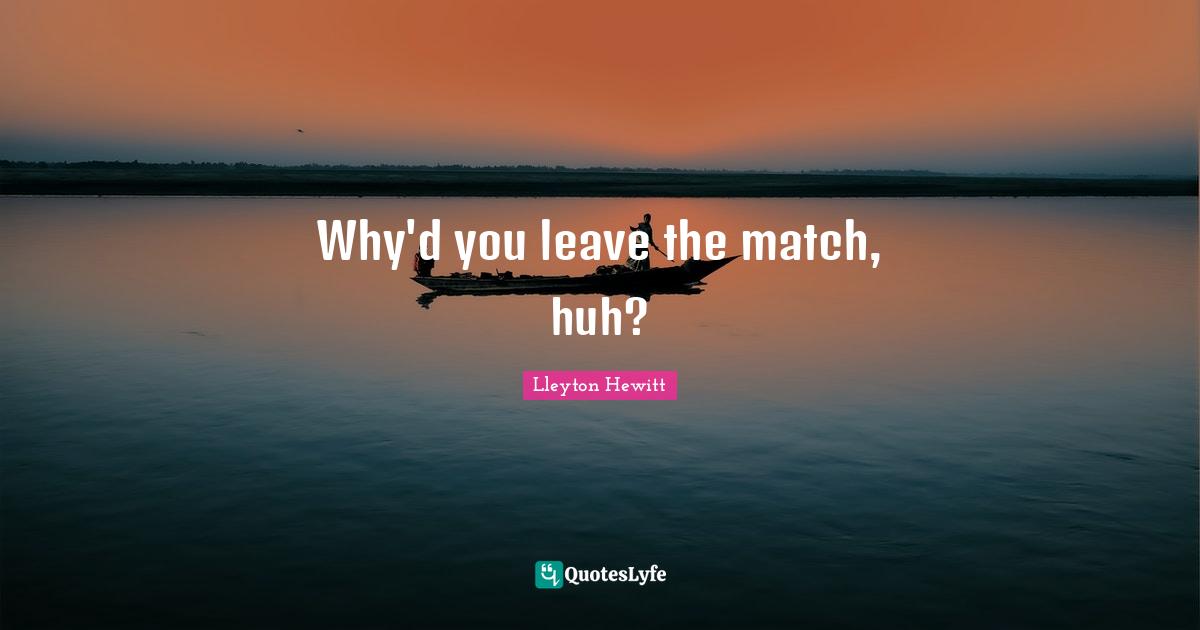 Why'd you leave the match, huh?