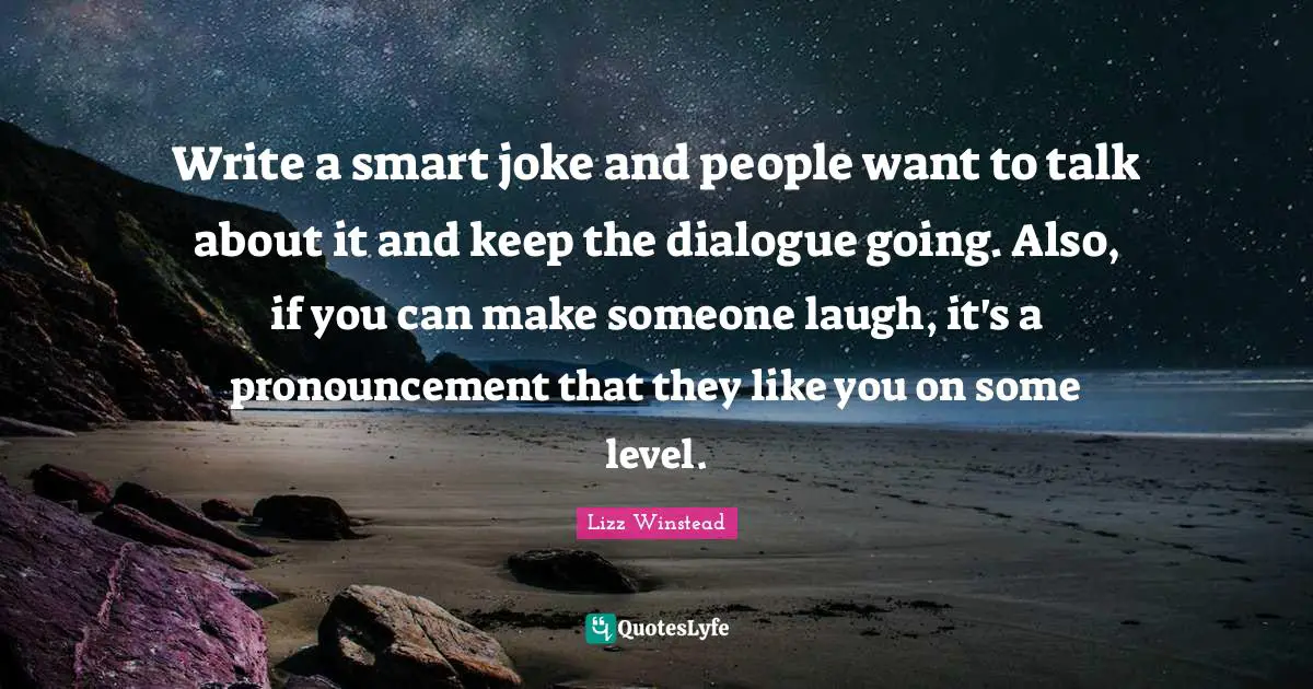 Lizz Winstead Quotes: "Write a smart joke and people want to talk about it and keep the dialogue going. Also, if you can make someone laugh, it's a pronouncement that they like you on some level."