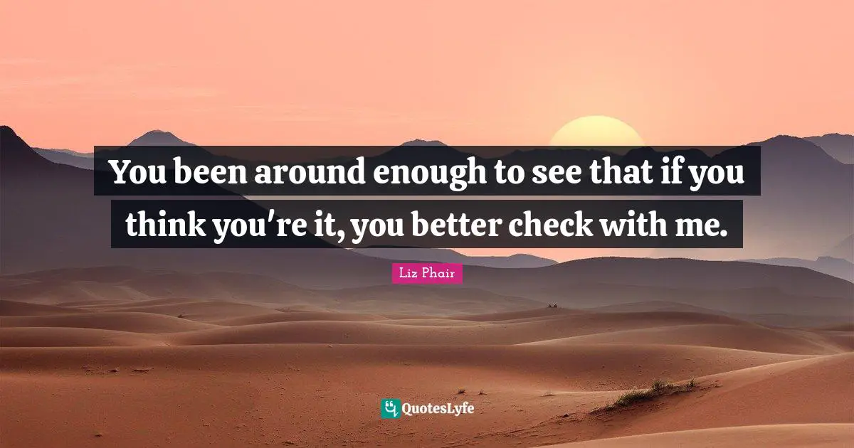 You been around enough to see that if you think you're it, you better check with me.