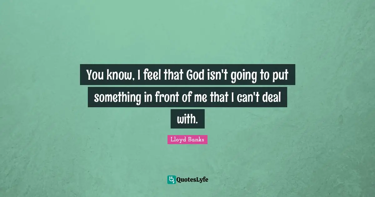 You know, I feel that God isn't going to put something in front of me that I can't deal with.