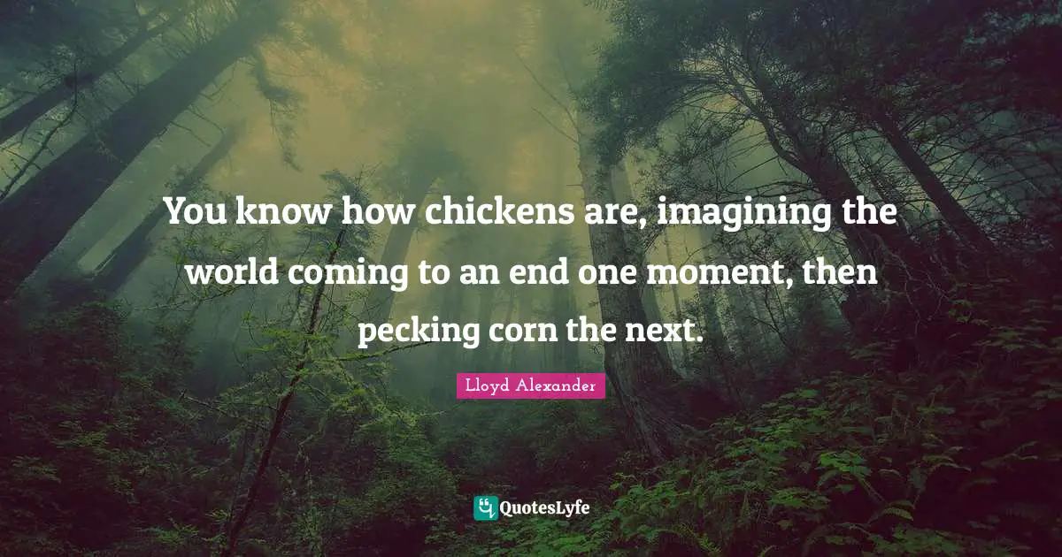 You know how chickens are, imagining the world coming to an end one moment, then pecking corn the next.