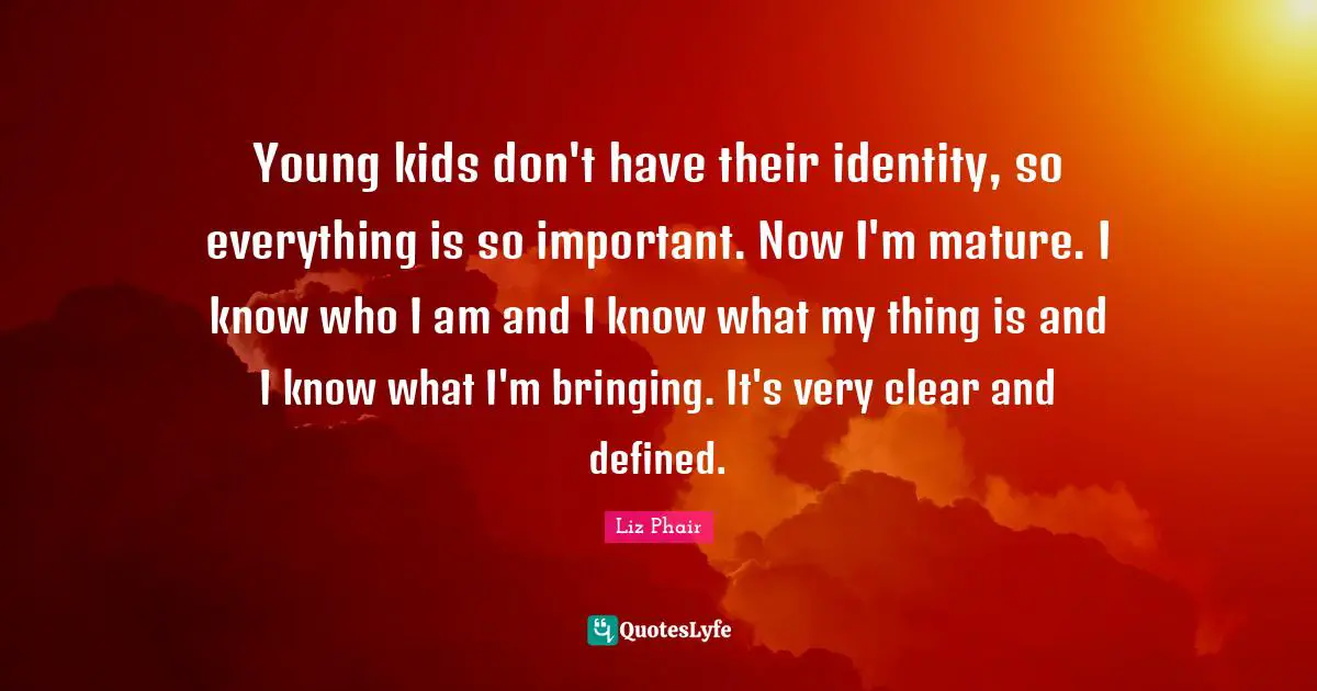 Young kids don't have their identity, so everything is so important. Now I'm mature. I know who I am and I know what my thing is and I know what I'm bringing. It's very clear and defined.