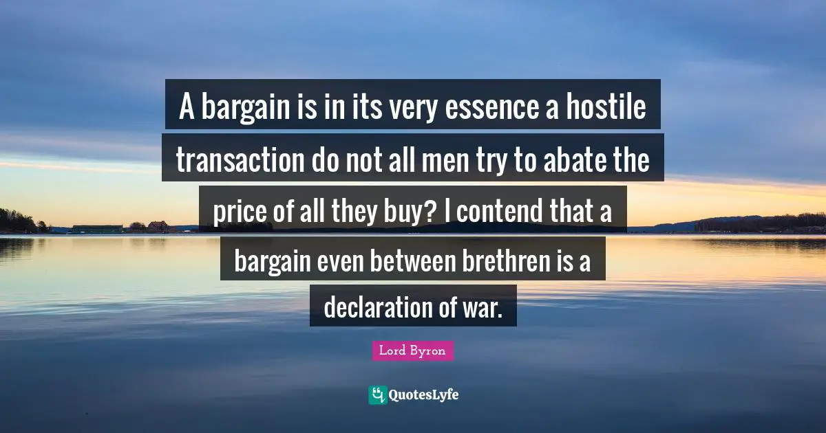 Brethren Quotes: "A bargain is in its very essence a hostile transaction do not all men try to abate the price of all they buy? I contend that a bargain even between brethren is a declaration of war."