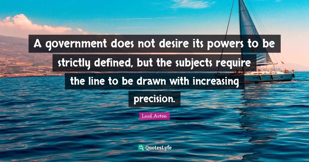A government does not desire its powers to be strictly defined, but the subjects require the line to be drawn with increasing precision.