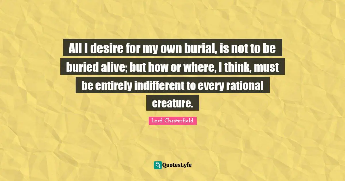 All I desire for my own burial, is not to be buried alive; but how or where, I think, must be entirely indifferent to every rational creature.