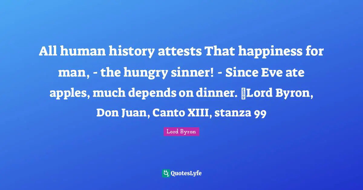 Dinner Quotes: "All human history attests That happiness for man, - the hungry sinner! - Since Eve ate apples, much depends on dinner. ~Lord Byron, Don Juan, Canto XIII, stanza 99"
