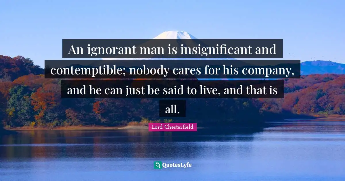 An ignorant man is insignificant and contemptible; nobody cares for his company, and he can just be said to live, and that is all.