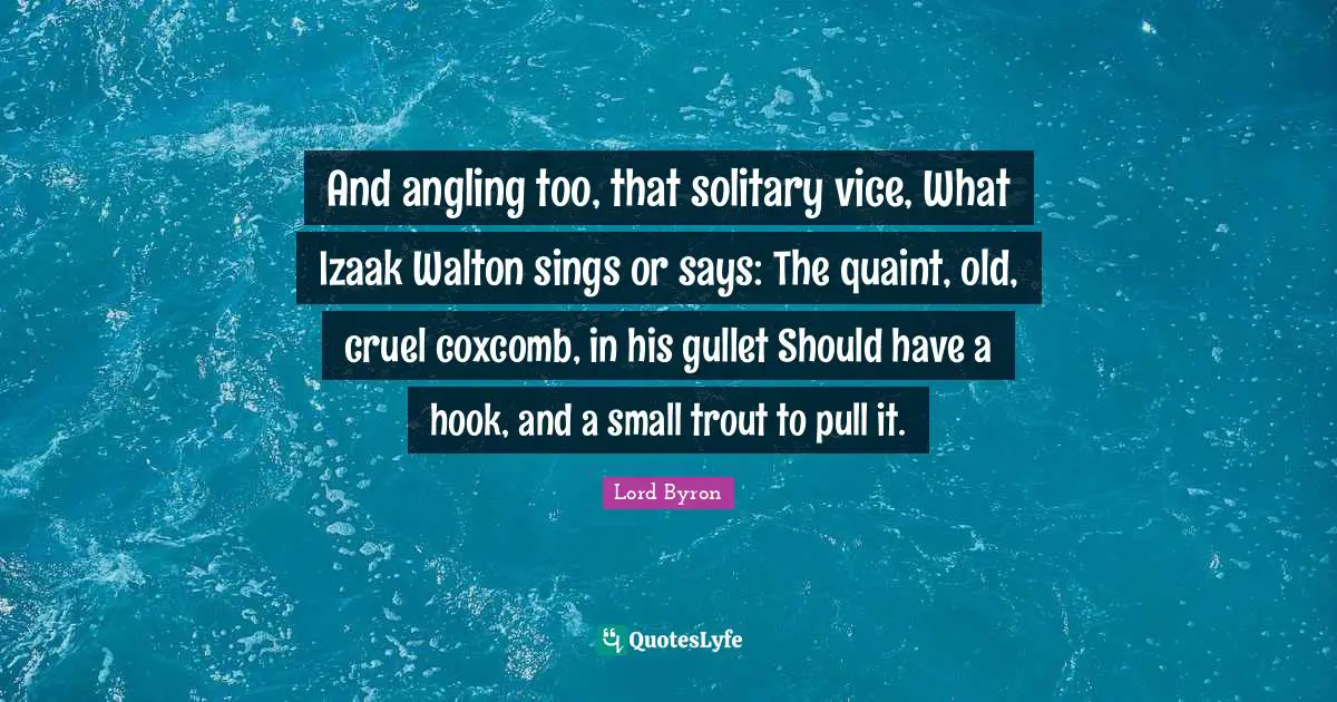 And angling too, that solitary vice, What Izaak Walton sings or says: The quaint, old, cruel coxcomb, in his gullet Should have a hook, and a small trout to pull it.