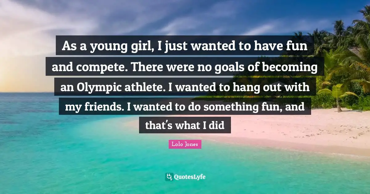 As a young girl, I just wanted to have fun and compete. There were no goals of becoming an Olympic athlete. I wanted to hang out with my friends. I wanted to do something fun, and that's what I did
