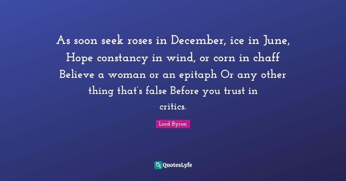 Epitaph Quotes: "As soon seek roses in December, ice in June, Hope constancy in wind, or corn in chaff Believe a woman or an epitaph Or any other thing that’s false Before you trust in critics."