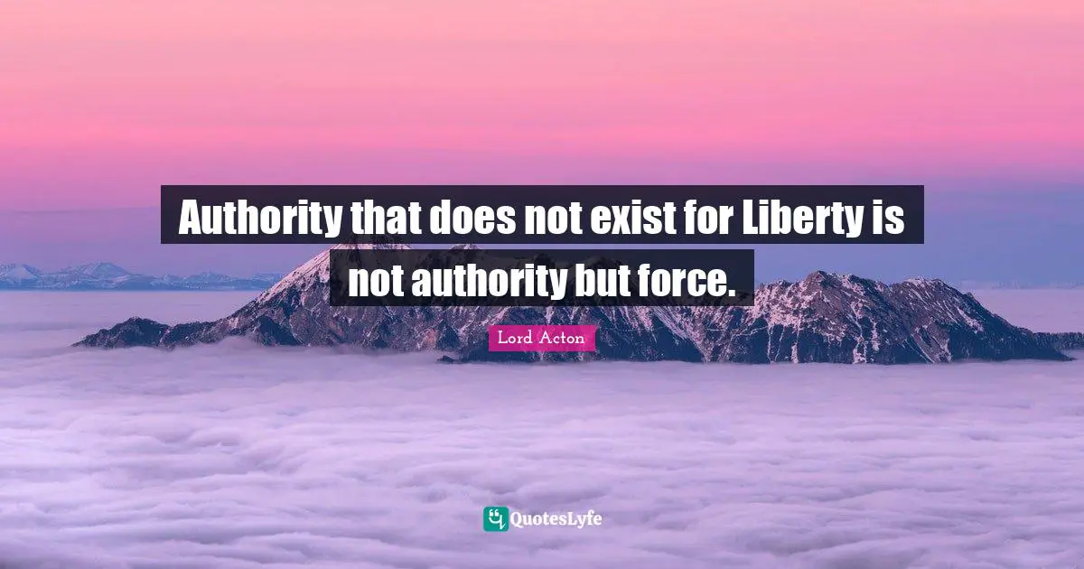 Lord Acton Quotes: "Authority that does not exist for Liberty is not authority but force."