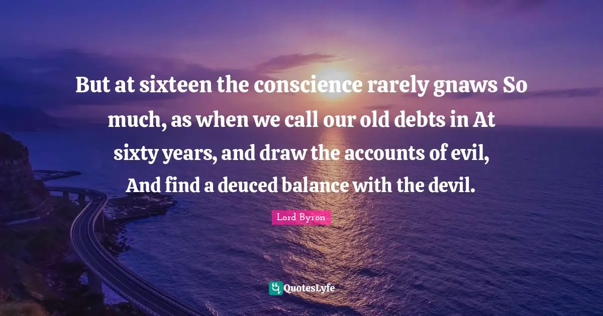 But at sixteen the conscience rarely gnaws So much, as when we call our old debts in At sixty years, and draw the accounts of evil, And find a deuced balance with the devil.