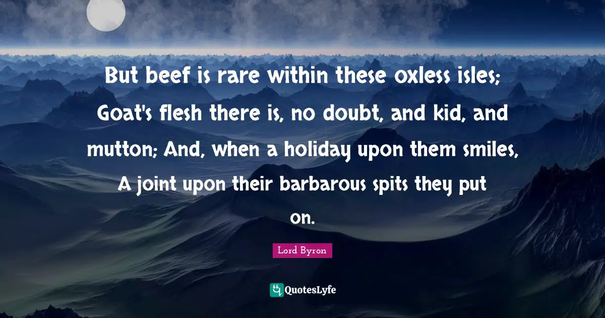 But beef is rare within these oxless isles; Goat's flesh there is, no doubt, and kid, and mutton; And, when a holiday upon them smiles, A joint upon their barbarous spits they put on.