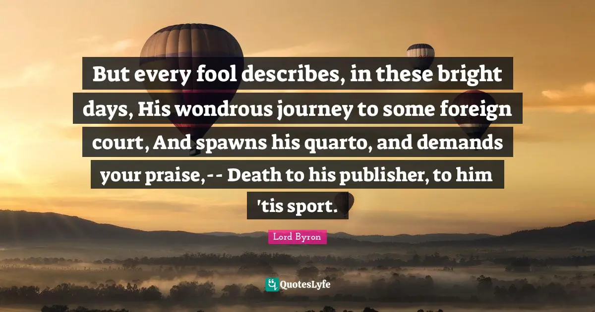 But every fool describes, in these bright days, His wondrous journey to some foreign court, And spawns his quarto, and demands your praise,-- Death to his publisher, to him 'tis sport.