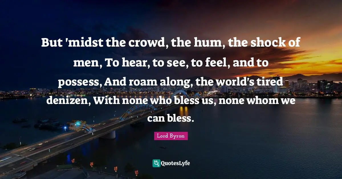 But 'midst the crowd, the hum, the shock of men, To hear, to see, to feel, and to possess, And roam along, the world's tired denizen, With none who bless us, none whom we can bless.