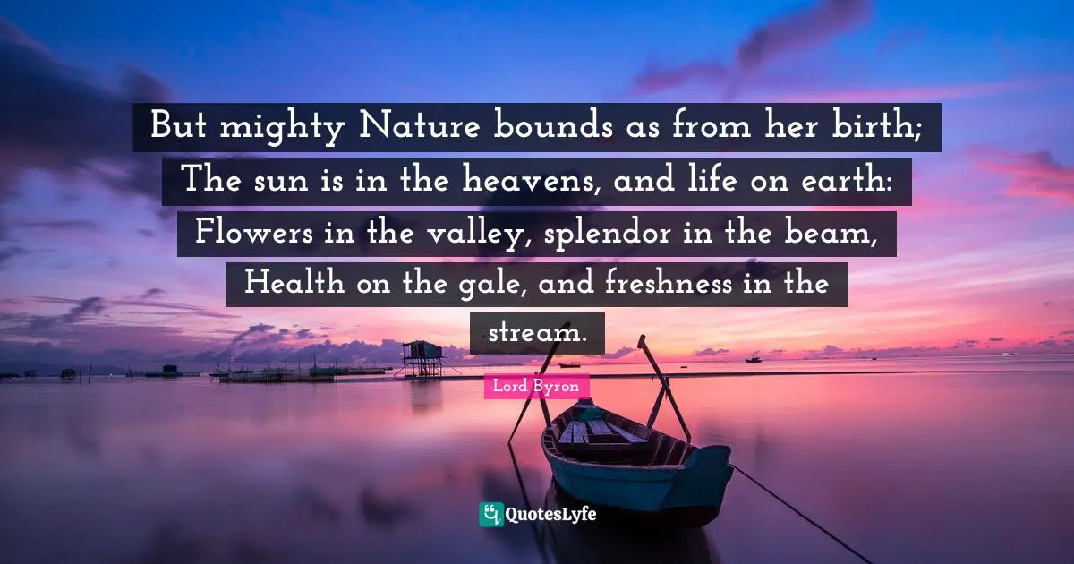 But mighty Nature bounds as from her birth; The sun is in the heavens, and life on earth: Flowers in the valley, splendor in the beam, Health on the gale, and freshness in the stream.