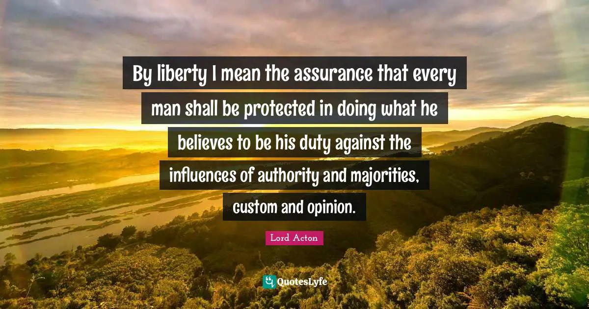 Lord Acton Quotes: "By liberty I mean the assurance that every man shall be protected in doing what he believes to be his duty against the influences of authority and majorities, custom and opinion."