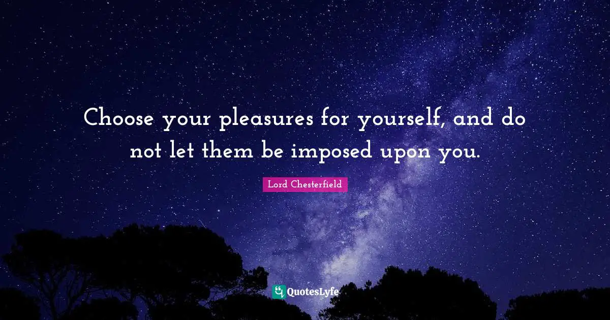 Choose your pleasures for yourself, and do not let them be imposed upon you.