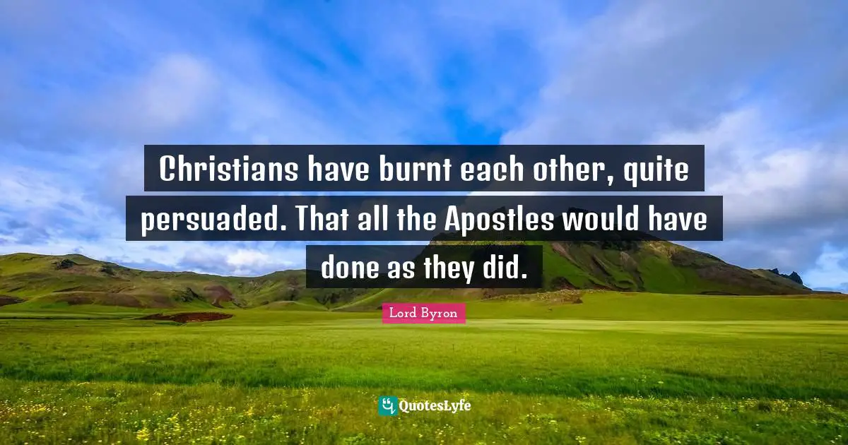 Christians have burnt each other, quite persuaded. That all the Apostles would have done as they did.