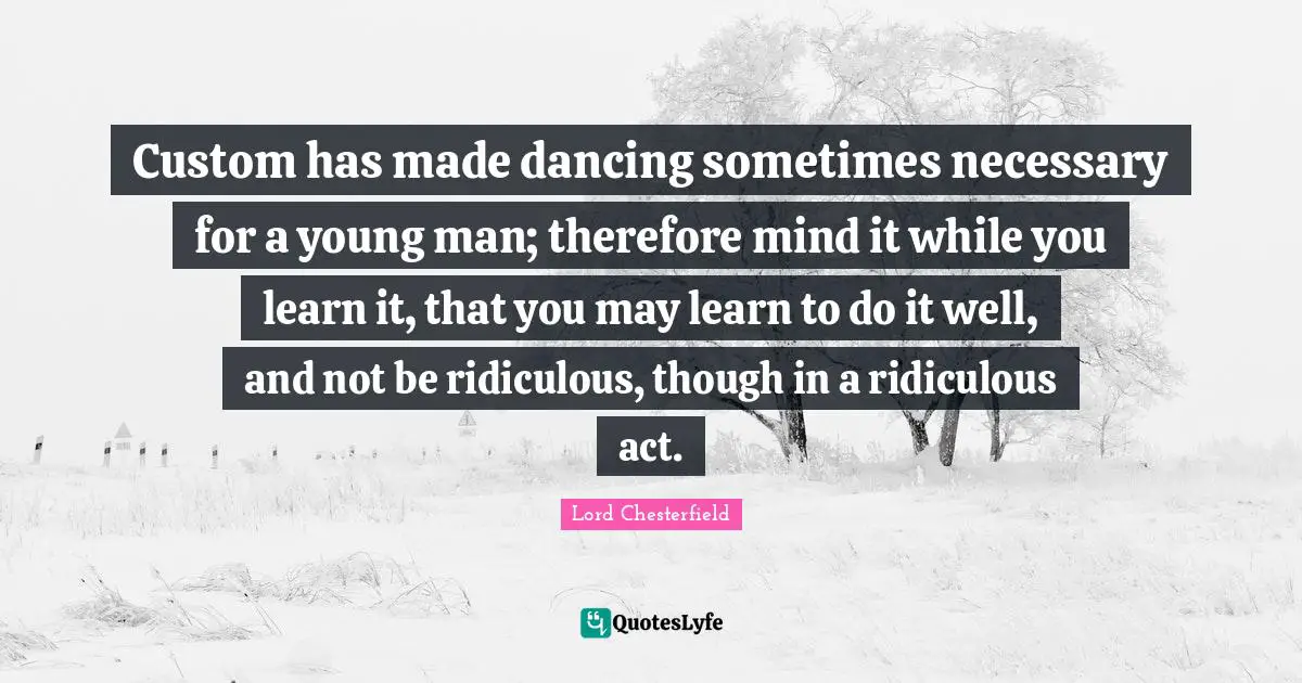 Custom has made dancing sometimes necessary for a young man; therefore mind it while you learn it, that you may learn to do it well, and not be ridiculous, though in a ridiculous act.