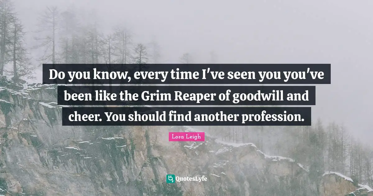 Do you know, every time I've seen you you've been like the Grim Reaper of goodwill and cheer. You should find another profession.