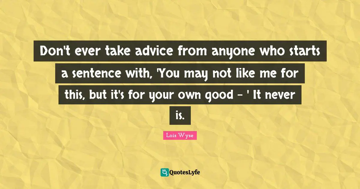 Don't ever take advice from anyone who starts a sentence with, 'You may not like me for this, but it's for your own good - ' It never is.