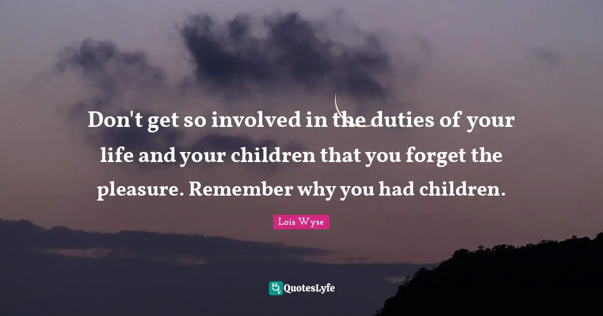 Don't get so involved in the duties of your life and your children that you forget the pleasure. Remember why you had children.