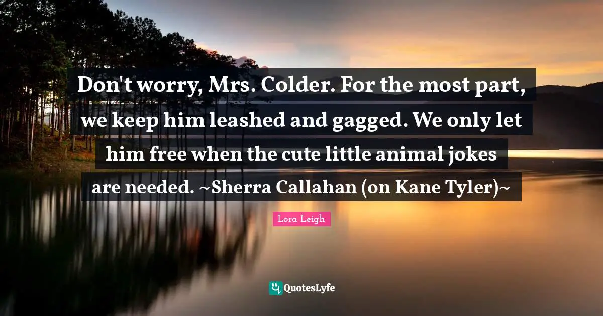 Don't worry, Mrs. Colder. For the most part, we keep him leashed and gagged. We only let him free when the cute little animal jokes are needed. ~Sherra Callahan (on Kane Tyler)~