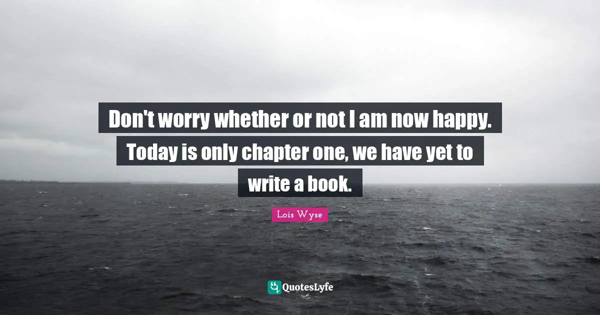 Don't worry whether or not I am now happy. Today is only chapter one, we have yet to write a book.