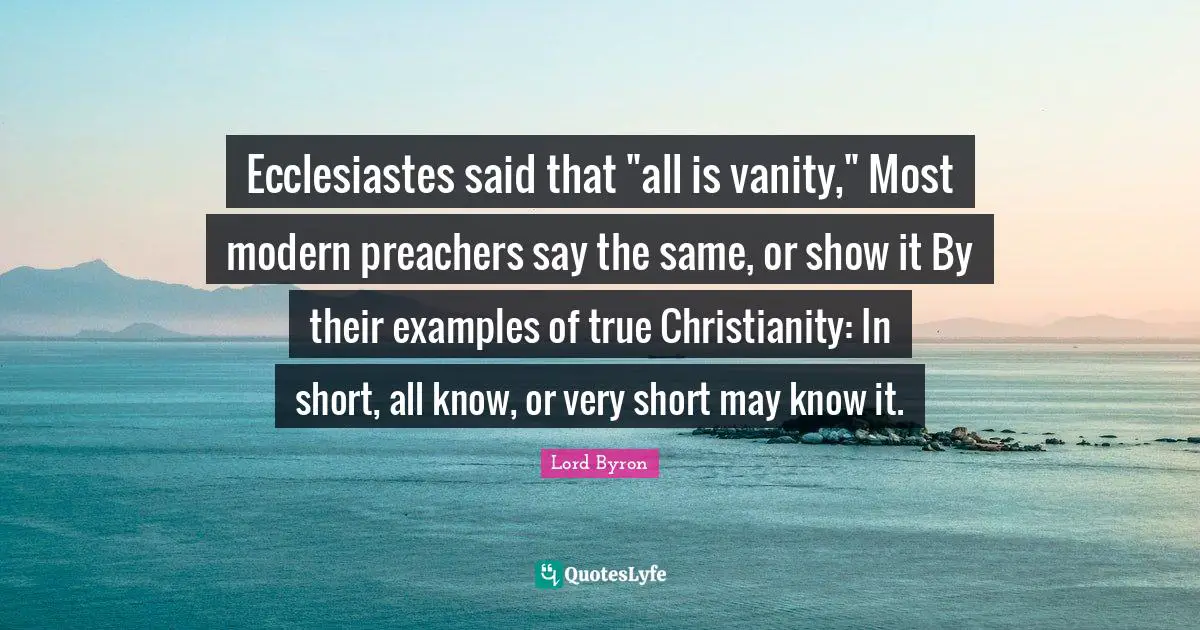 Ecclesiastes said that "all is vanity," Most modern preachers say the same, or show it By their examples of true Christianity: In short, all know, or very short may know it.