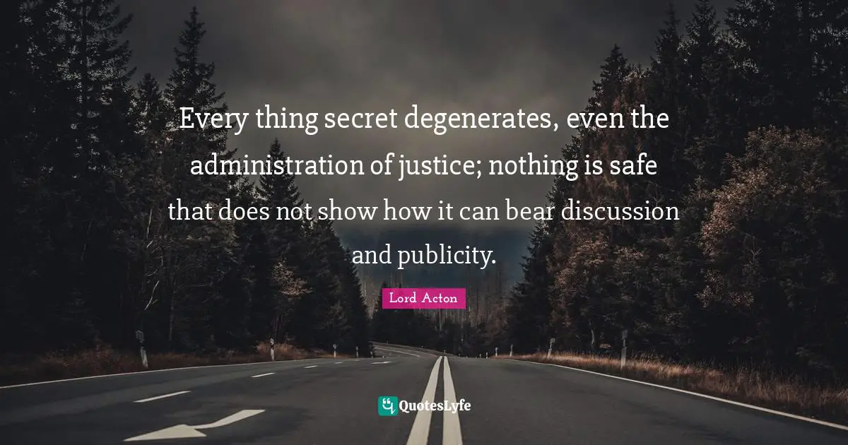 Lord Acton Quotes: "Every thing secret degenerates, even the administration of justice; nothing is safe that does not show how it can bear discussion and publicity."