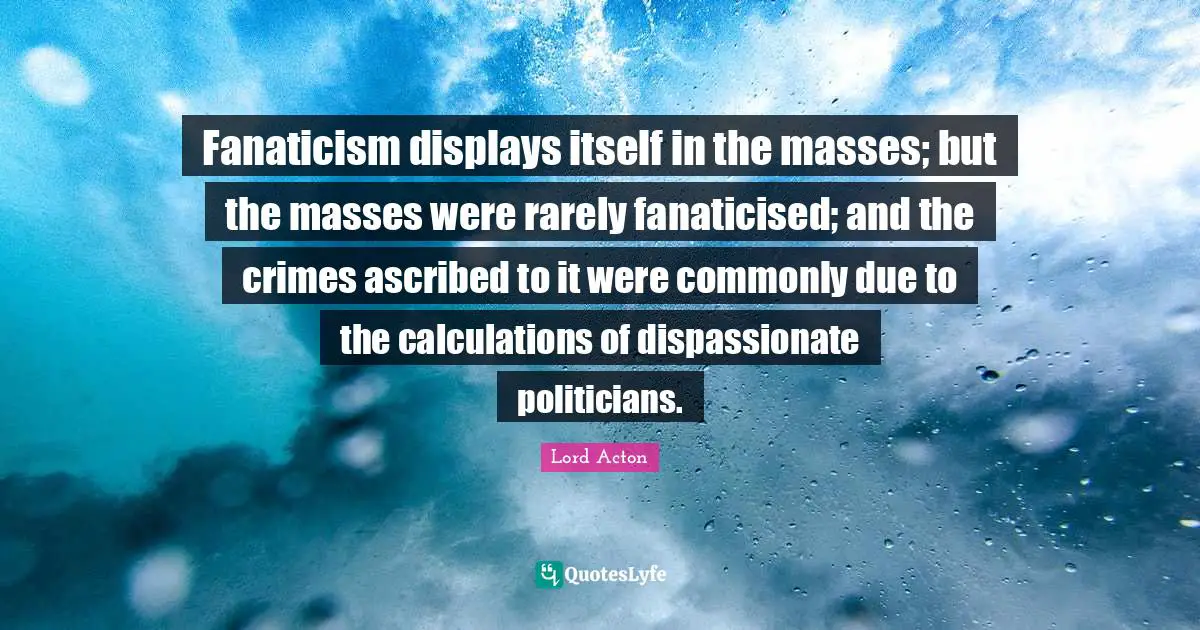 Fanaticism displays itself in the masses; but the masses were rarely fanaticised; and the crimes ascribed to it were commonly due to the calculations of dispassionate politicians.