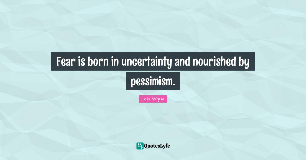 Fear is born in uncertainty and nourished by pessimism.