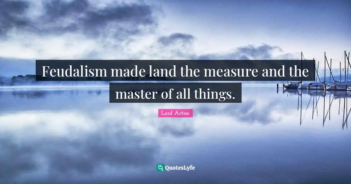 Lord Acton Quotes: "Feudalism made land the measure and the master of all things."