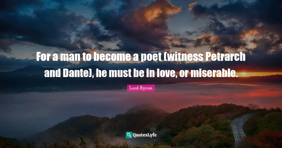 For a man to become a poet (witness Petrarch and Dante), he must be in love, or miserable.