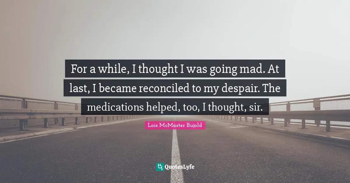 For a while, I thought I was going mad. At last, I became reconciled to my despair. The medications helped, too, I thought, sir.