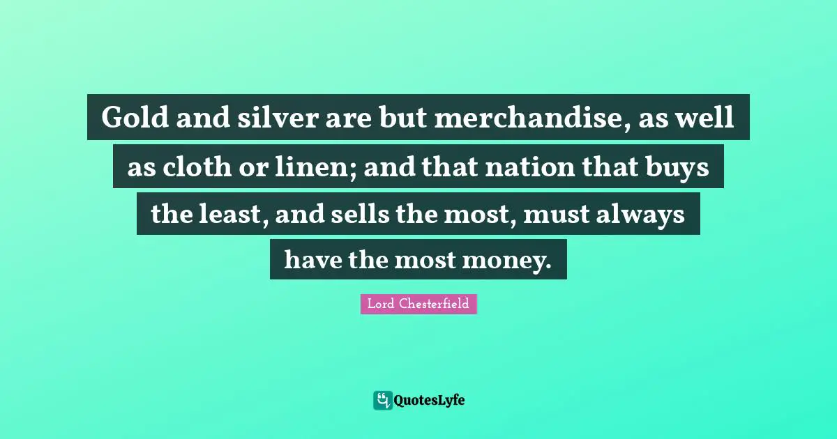 Lord Chesterfield Quotes: "Gold and silver are but merchandise, as well as cloth or linen; and that nation that buys the least, and sells the most, must always have the most money."