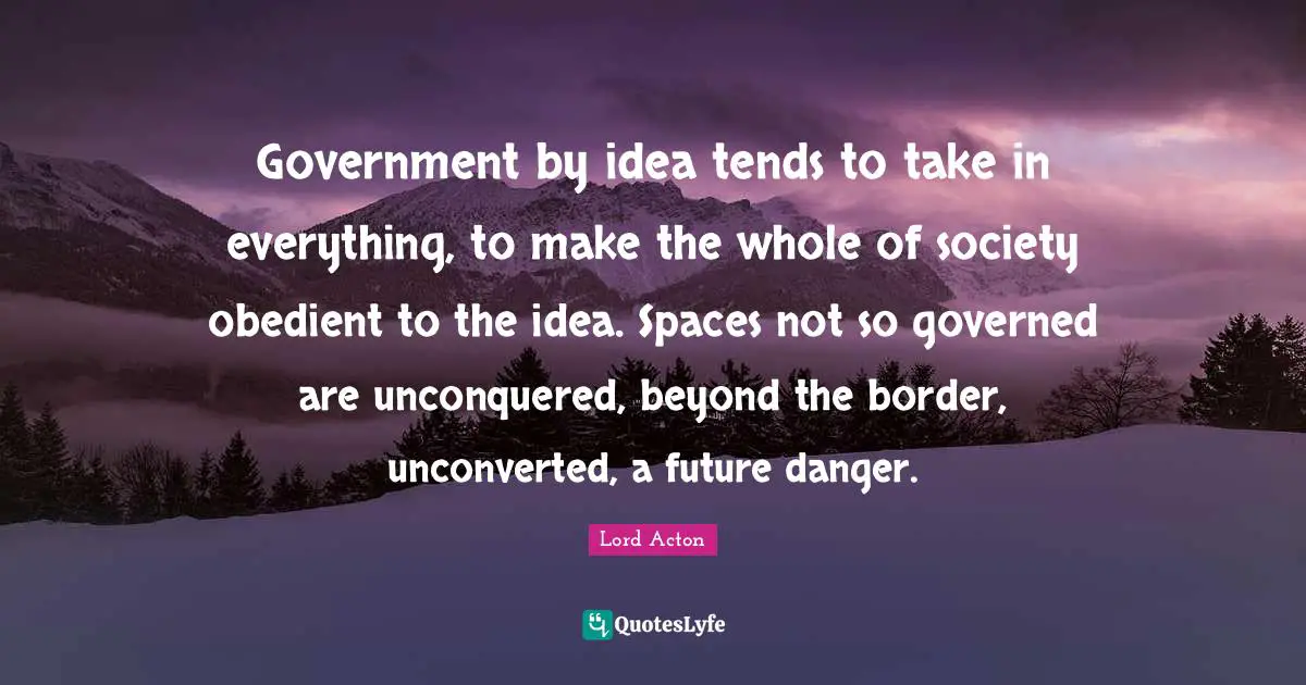 Government by idea tends to take in everything, to make the whole of society obedient to the idea. Spaces not so governed are unconquered, beyond the border, unconverted, a future danger.