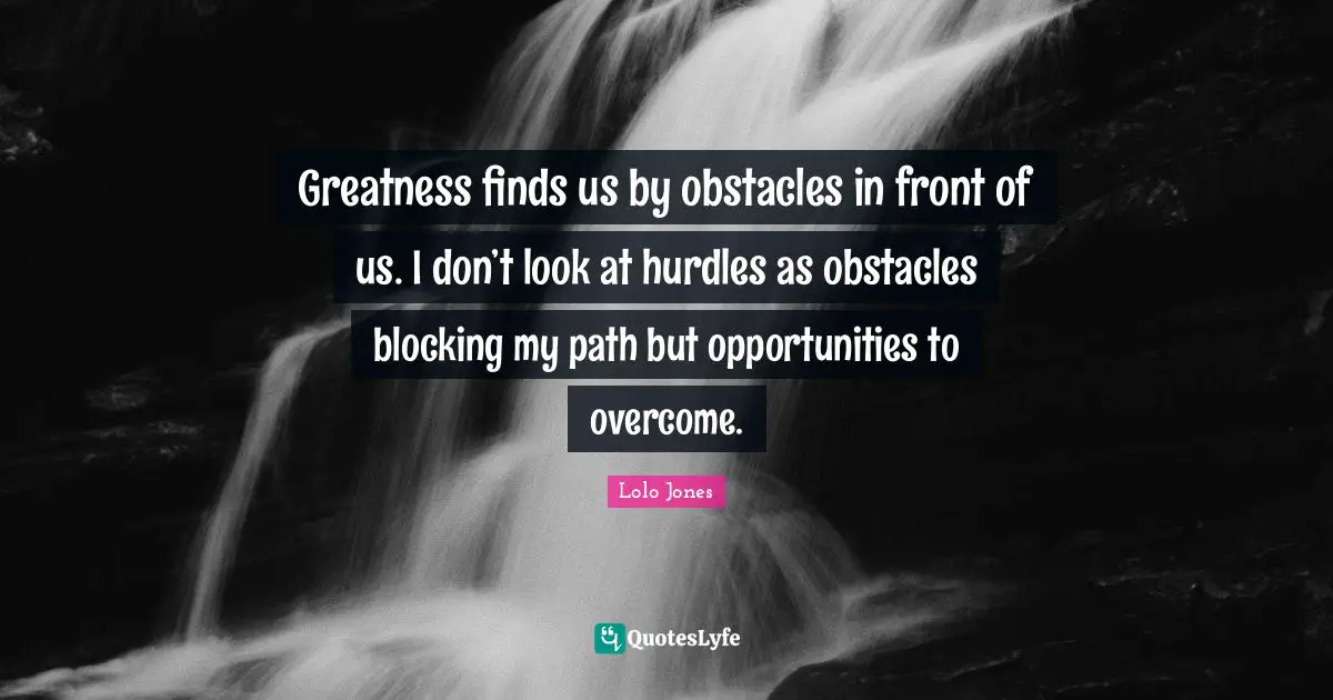 Greatness finds us by obstacles in front of us. I don’t look at hurdles as obstacles blocking my path but opportunities to overcome.