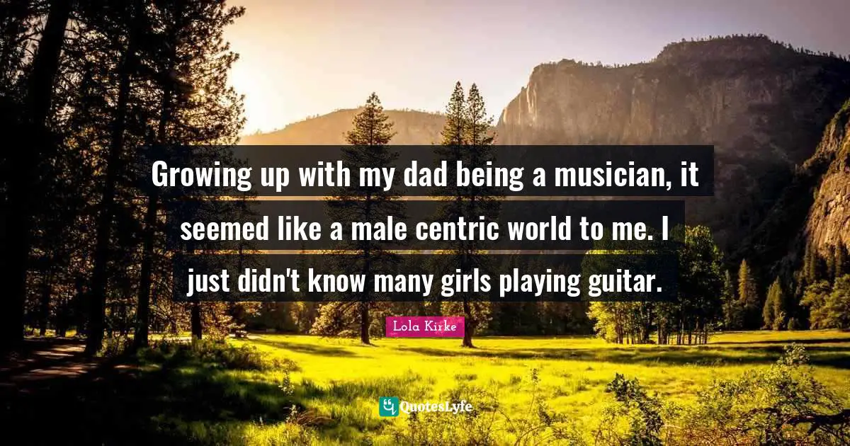Growing up with my dad being a musician, it seemed like a male centric world to me. I just didn't know many girls playing guitar.