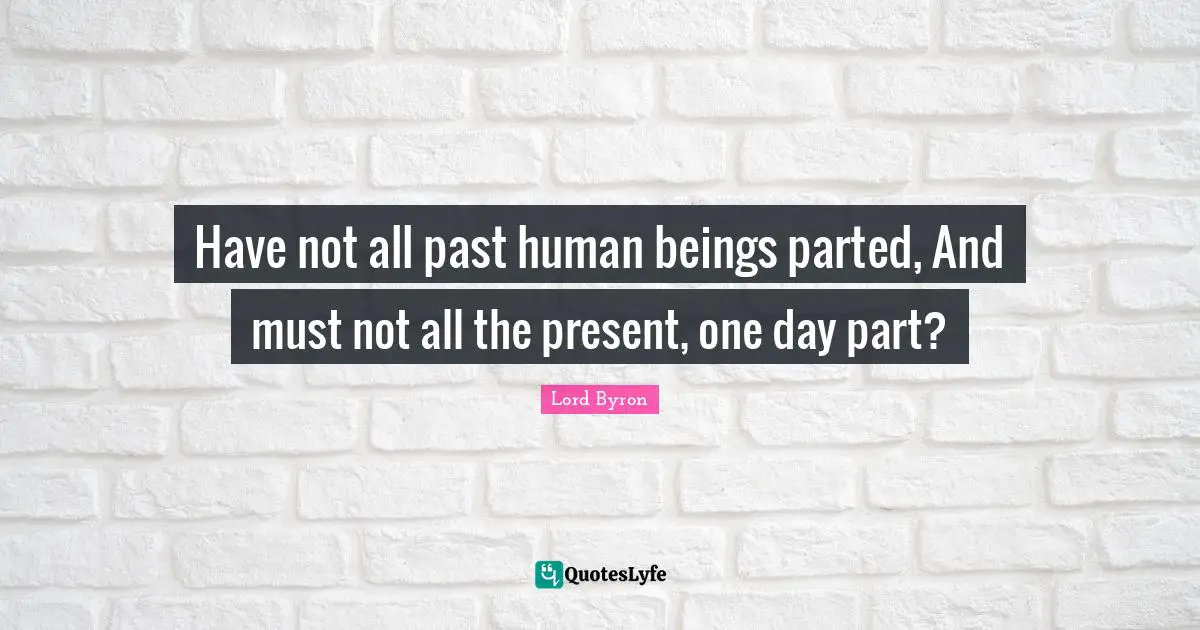 Have not all past human beings parted, And must not all the present, one day part?