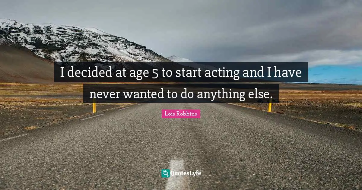 I decided at age 5 to start acting and I have never wanted to do anything else.