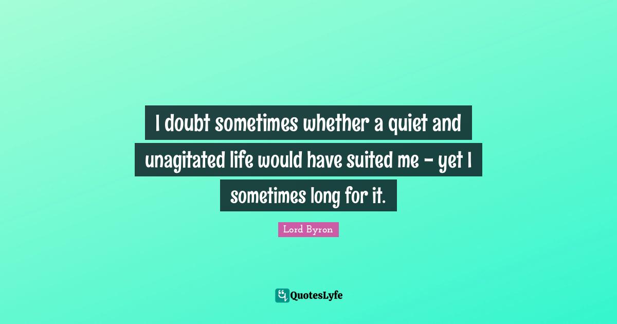 I doubt sometimes whether a quiet and unagitated life would have suited me - yet I sometimes long for it.