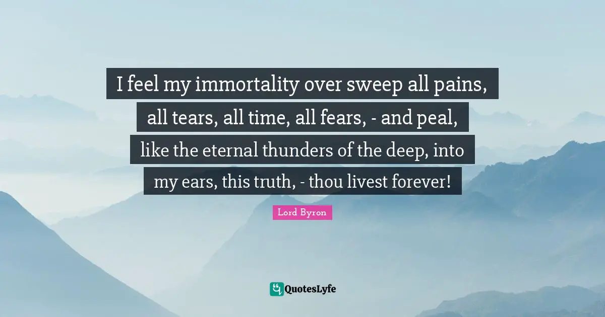 I feel my immortality over sweep all pains, all tears, all time, all fears, - and peal, like the eternal thunders of the deep, into my ears, this truth, - thou livest forever!