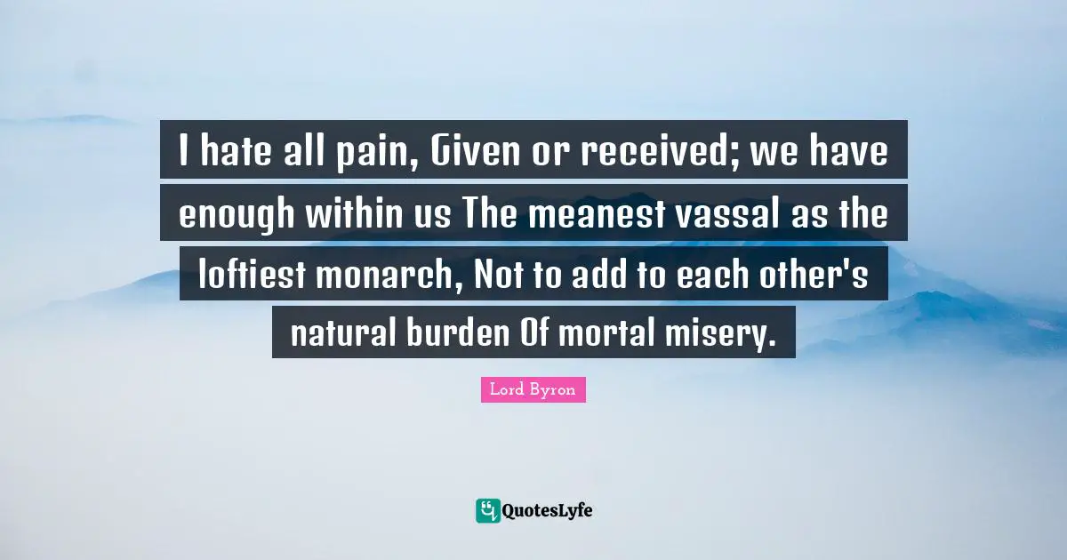 I hate all pain, Given or received; we have enough within us The meanest vassal as the loftiest monarch, Not to add to each other's natural burden Of mortal misery.