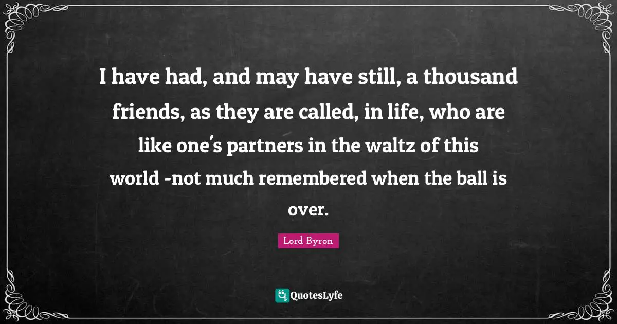 I have had, and may have still, a thousand friends, as they are called, in life, who are like one's partners in the waltz of this world -not much remembered when the ball is over.
