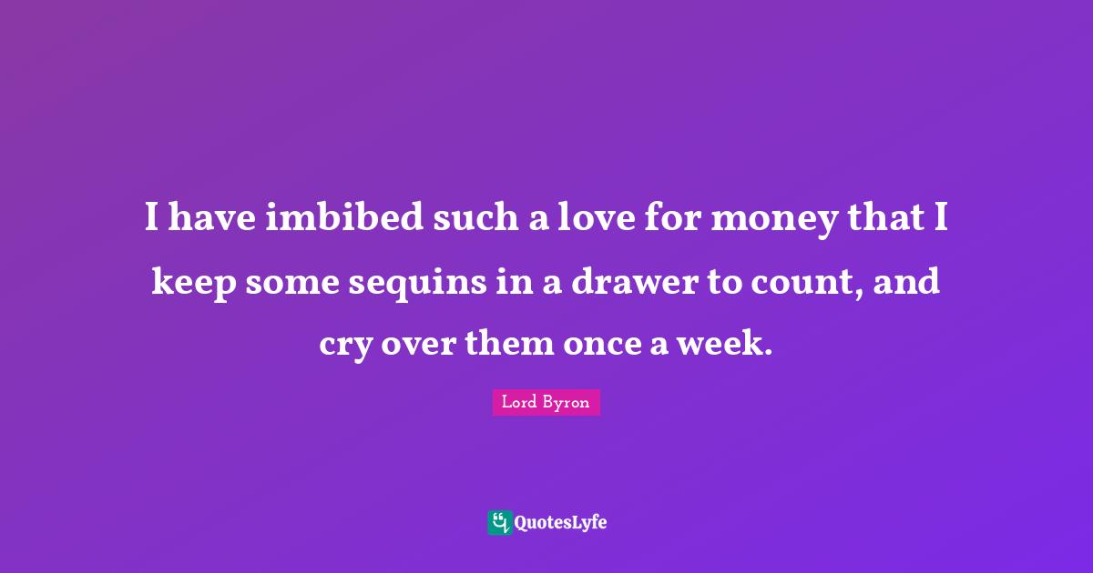I have imbibed such a love for money that I keep some sequins in a drawer to count, and cry over them once a week.