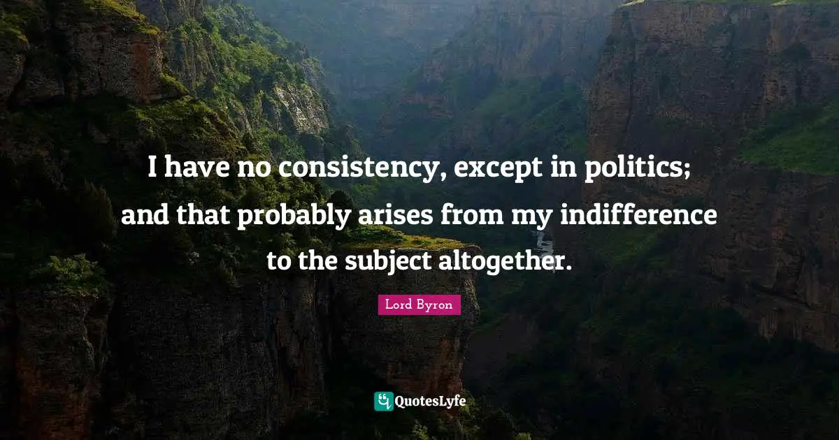 I have no consistency, except in politics; and that probably arises from my indifference to the subject altogether.