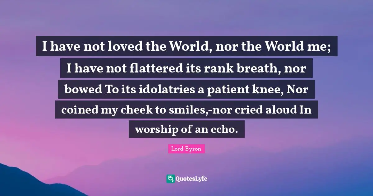 I have not loved the World, nor the World me; I have not flattered its rank breath, nor bowed To its idolatries a patient knee, Nor coined my cheek to smiles,-nor cried aloud In worship of an echo.