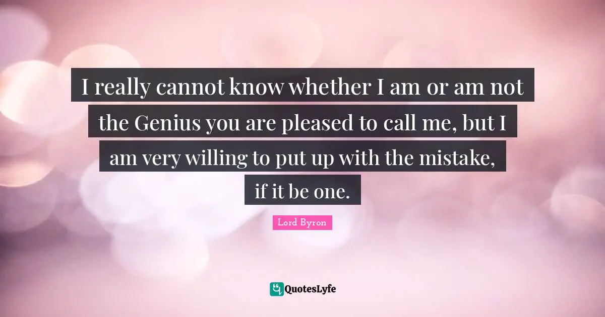 I really cannot know whether I am or am not the Genius you are pleased to call me, but I am very willing to put up with the mistake, if it be one.